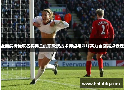 全面解析曼联名将弗兰的顶级技战术特点与巅峰实力全面亮点表现