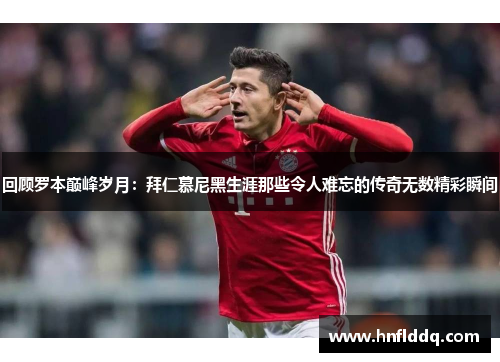 回顾罗本巅峰岁月：拜仁慕尼黑生涯那些令人难忘的传奇无数精彩瞬间